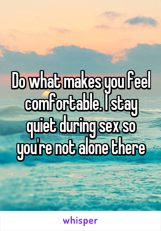 Do what makes you feel comfortable. I stay quiet during sex so you're not alone there
