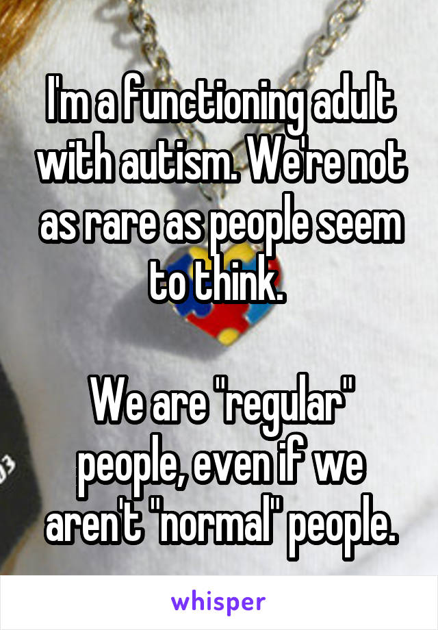I'm a functioning adult with autism. We're not as rare as people seem to think. 

We are "regular" people, even if we aren't "normal" people.