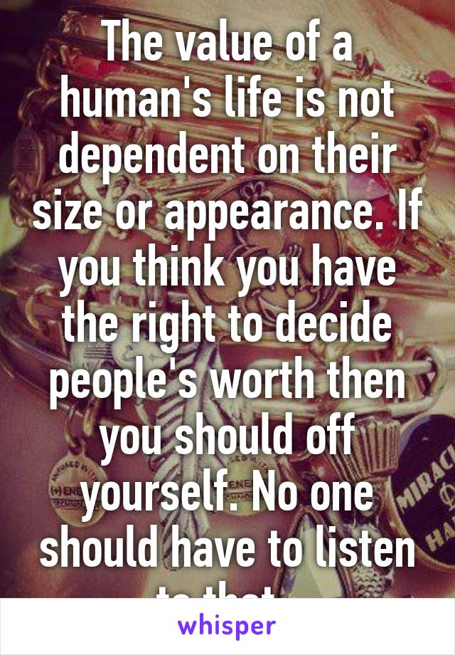 The value of a human's life is not dependent on their size or appearance. If you think you have the right to decide people's worth then you should off yourself. No one should have to listen to that. 