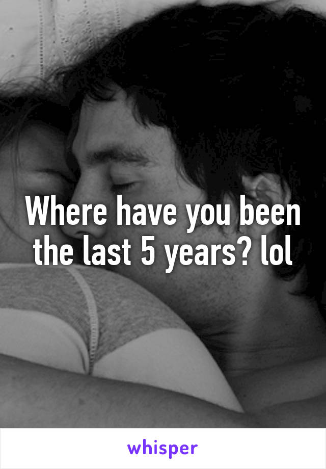 Where have you been the last 5 years? lol