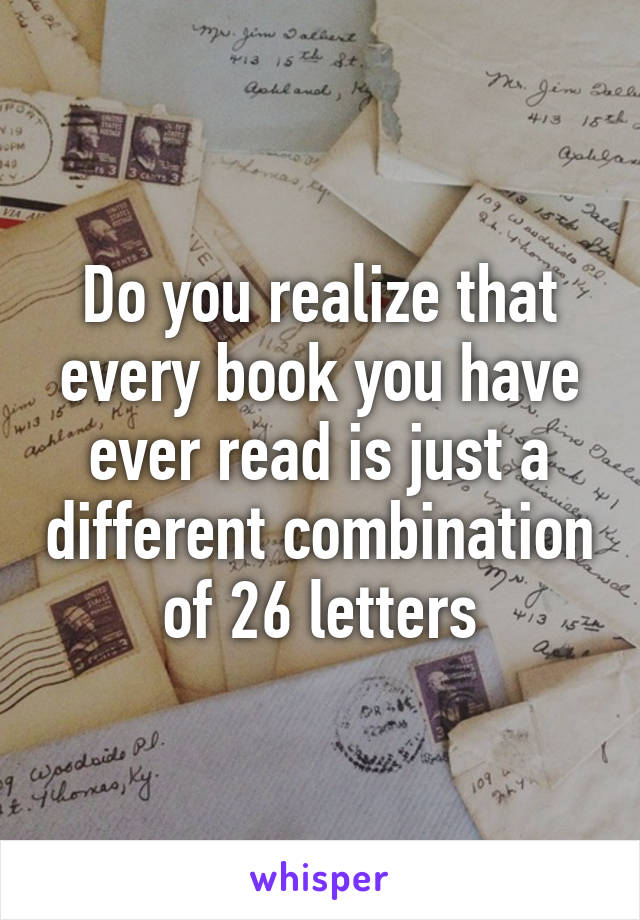Do you realize that every book you have ever read is just a different combination of 26 letters