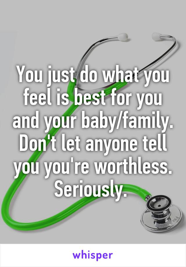 You just do what you feel is best for you and your baby/family. Don't let anyone tell you you're worthless.  Seriously.  