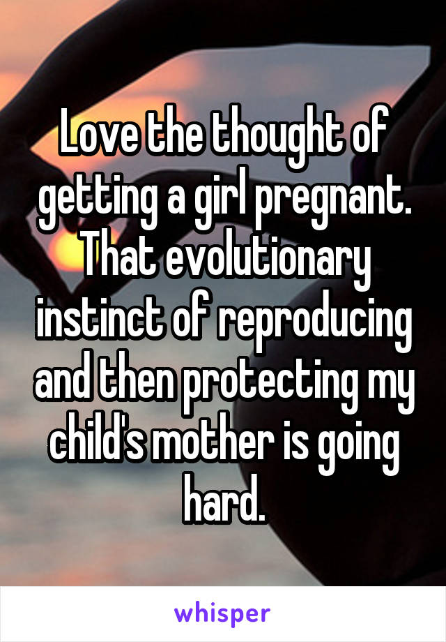 Love the thought of getting a girl pregnant. That evolutionary instinct of reproducing and then protecting my child's mother is going hard.