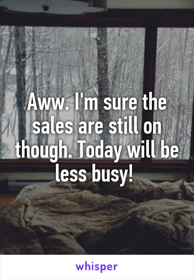 Aww. I'm sure the sales are still on though. Today will be less busy! 