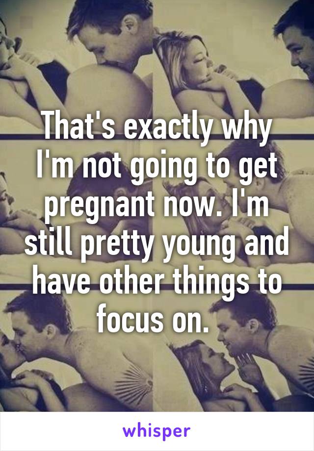 That's exactly why I'm not going to get pregnant now. I'm still pretty young and have other things to focus on. 