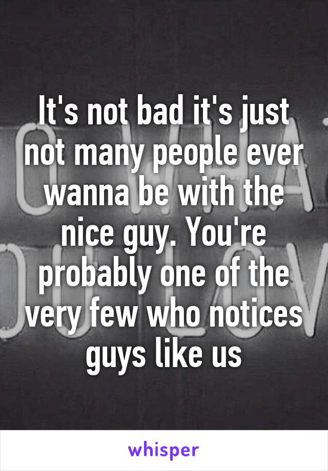 It's not bad it's just not many people ever wanna be with the nice guy. You're probably one of the very few who notices guys like us