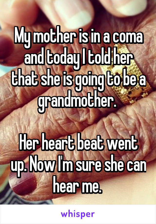 My mother is in a coma and today I told her that she is going to be a grandmother. 

Her heart beat went up. Now I'm sure she can hear me. 