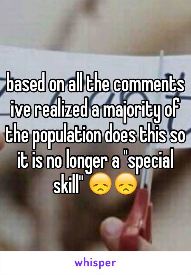 based on all the comments ive realized a majority of the population does this so it is no longer a "special skill" 😞😞