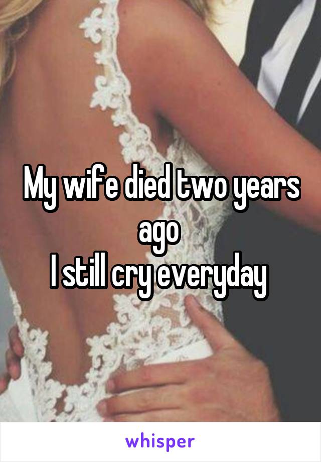My wife died two years ago 
I still cry everyday 