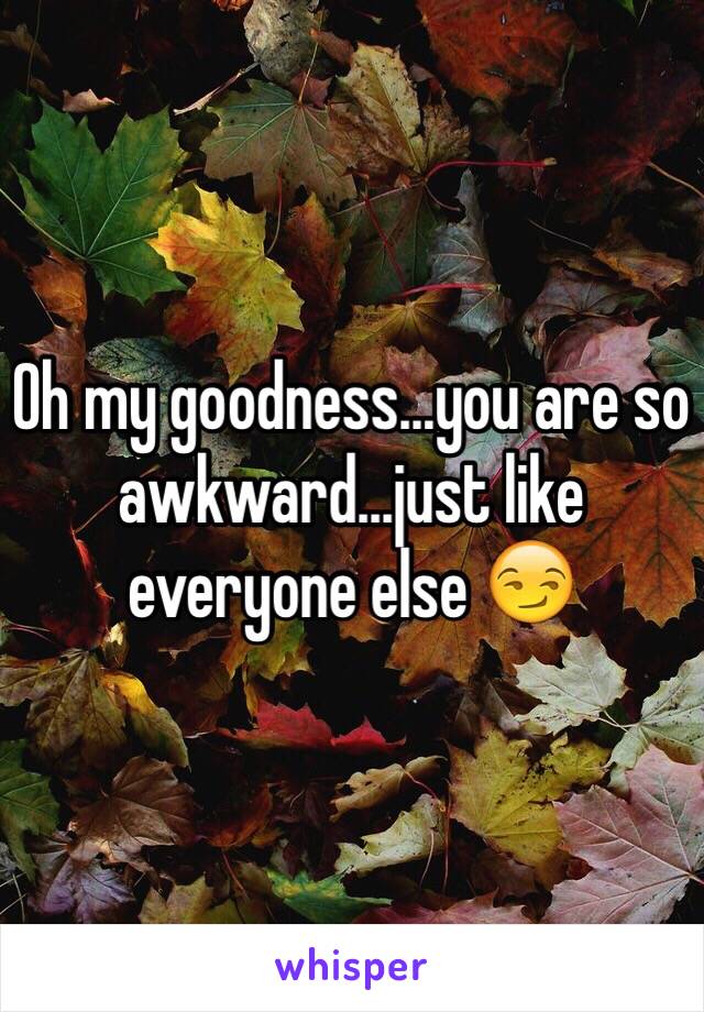 Oh my goodness...you are so awkward...just like everyone else 😏