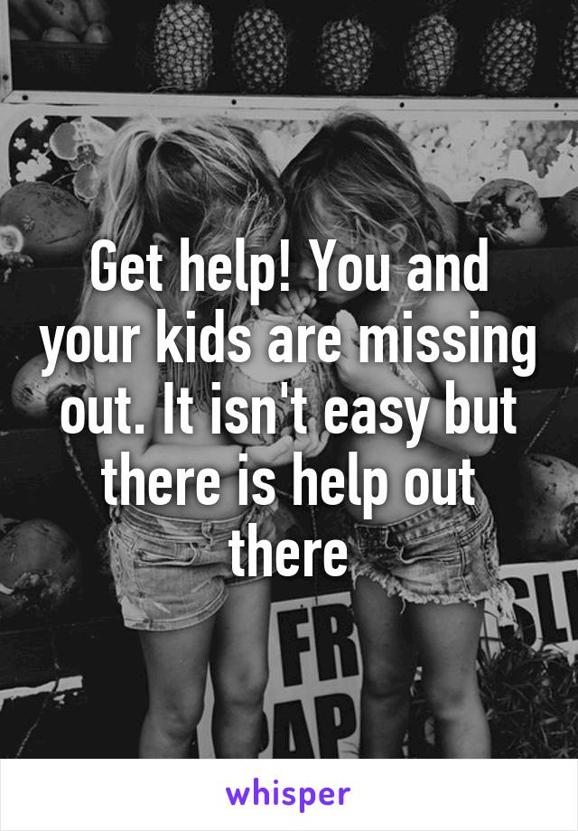 Get help! You and your kids are missing out. It isn't easy but there is help out there