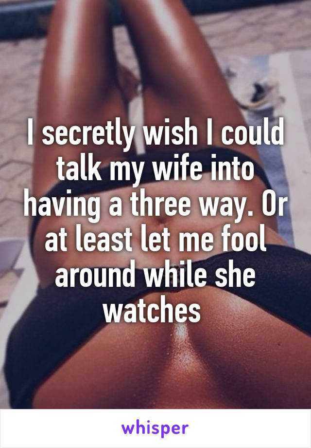 I secretly wish I could talk my wife into having a three way. Or at least let me fool around while she watches 