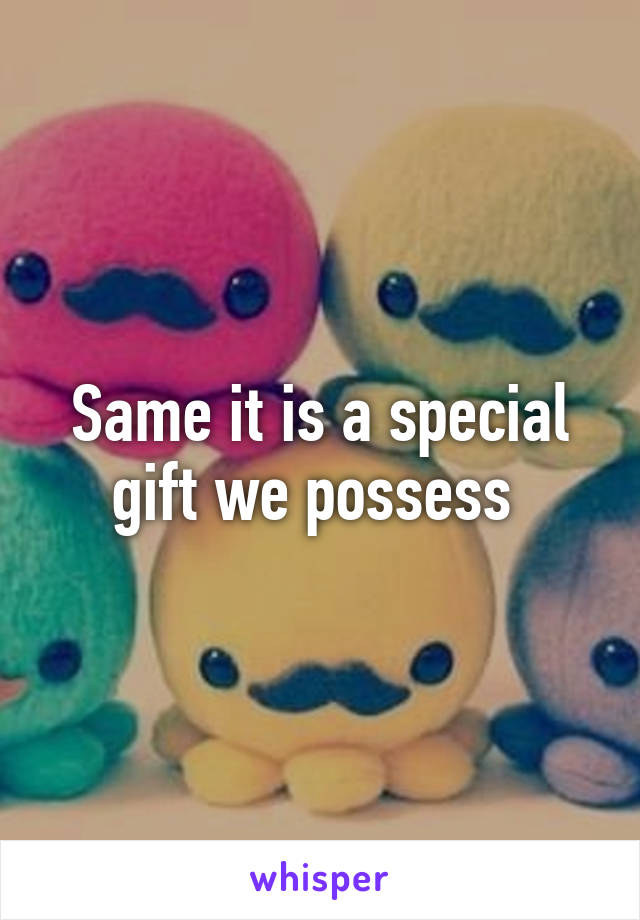 Same it is a special gift we possess 