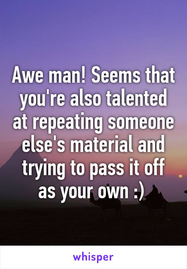 Awe man! Seems that you're also talented at repeating someone else's material and trying to pass it off as your own :) 