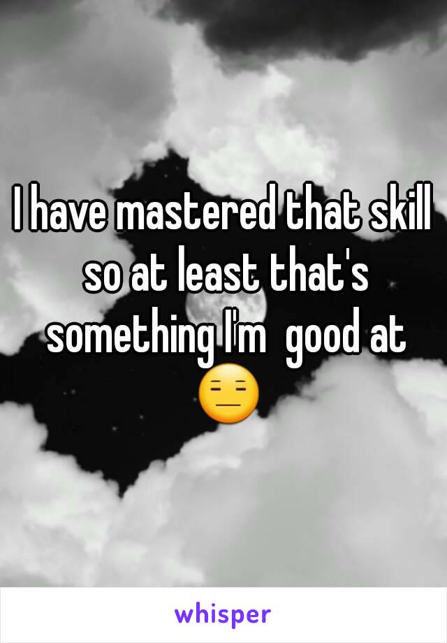 I have mastered that skill so at least that's something I'm  good at 😑