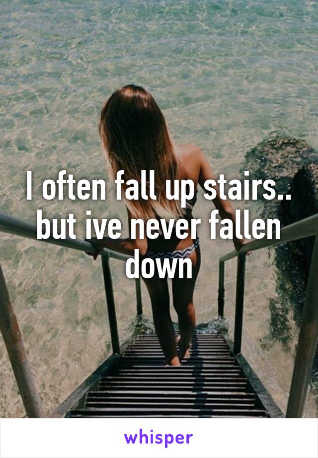 I often fall up stairs.. but ive never fallen down