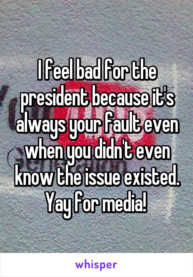 I feel bad for the president because it's always your fault even when you didn't even know the issue existed. Yay for media! 