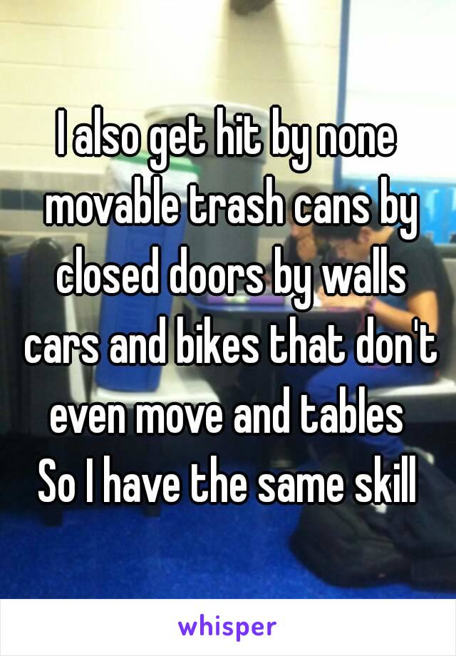 I also get hit by none movable trash cans by closed doors by walls cars and bikes that don't even move and tables 
So I have the same skill