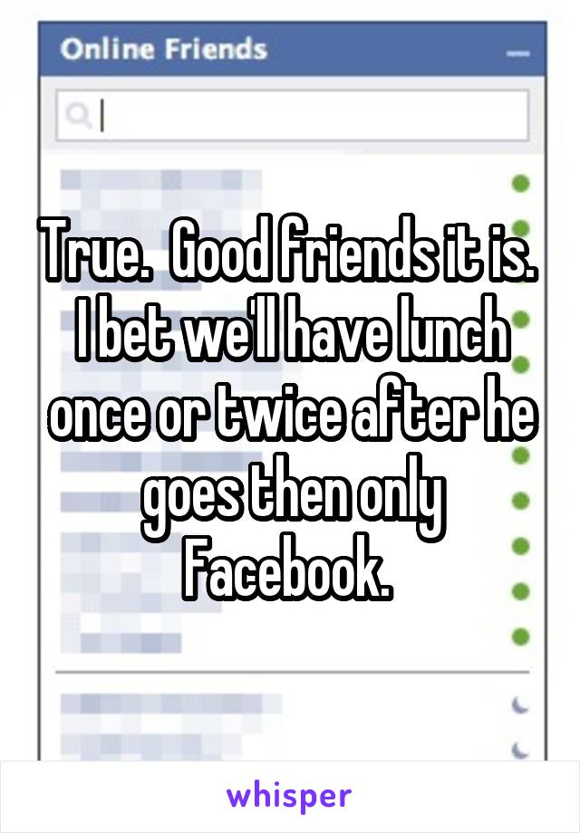 True.  Good friends it is.  I bet we'll have lunch once or twice after he goes then only Facebook. 