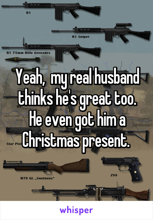 Yeah,  my real husband thinks he's great too. He even got him a Christmas present. 