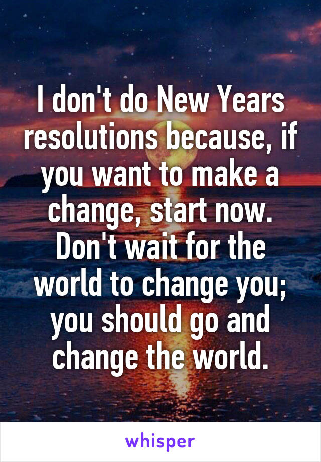 I don't do New Years resolutions because, if you want to make a change, start now. Don't wait for the world to change you; you should go and change the world.