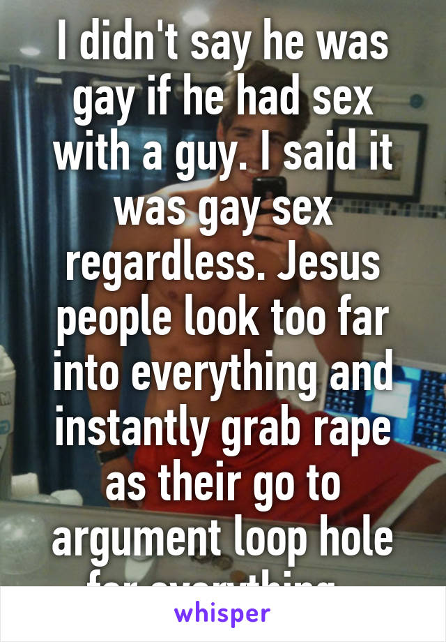 I didn't say he was gay if he had sex with a guy. I said it was gay sex regardless. Jesus people look too far into everything and instantly grab rape as their go to argument loop hole for everything. 