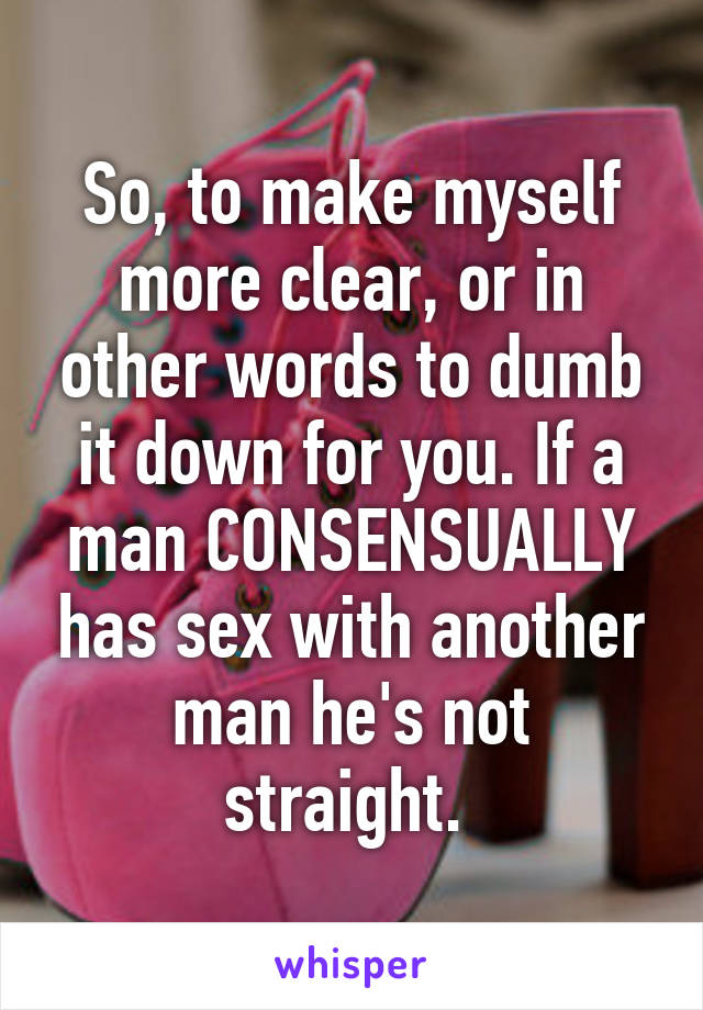 So, to make myself more clear, or in other words to dumb it down for you. If a man CONSENSUALLY has sex with another man he's not straight. 