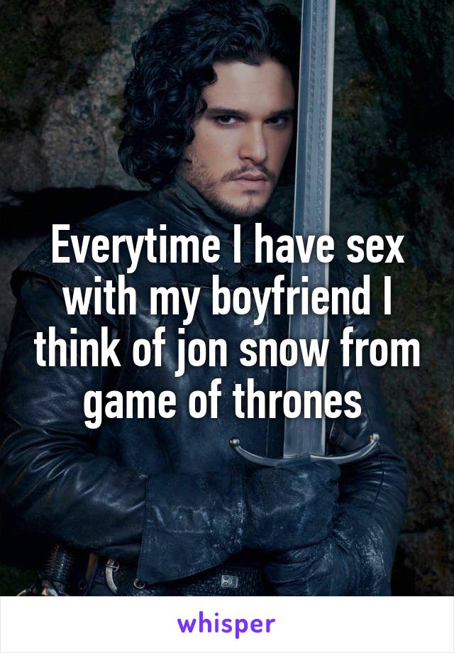 Everytime I have sex with my boyfriend I think of jon snow from game of thrones 