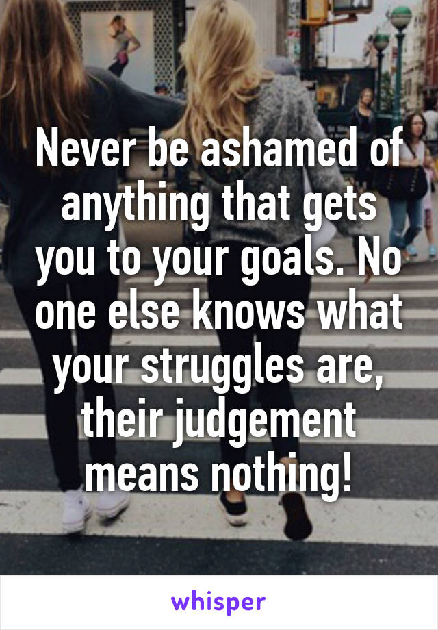 Never be ashamed of anything that gets you to your goals. No one else knows what your struggles are, their judgement means nothing!