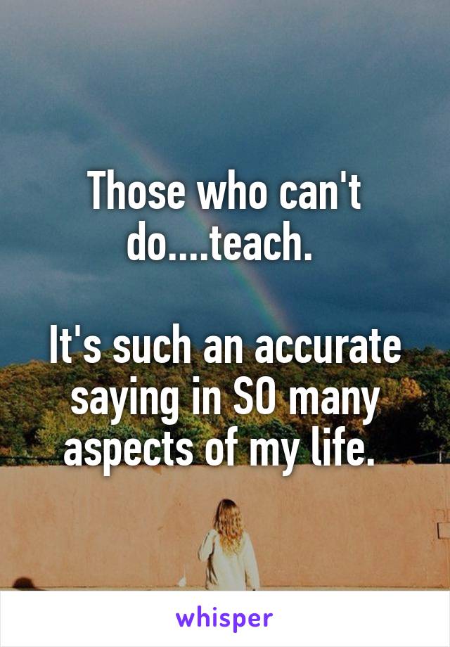Those who can't do....teach. 

It's such an accurate saying in SO many aspects of my life. 