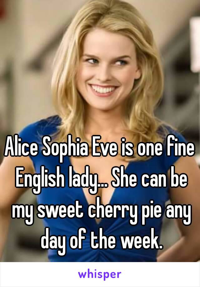 Alice Sophia Eve is one fine English lady... She can be my sweet cherry pie any day of the week.
