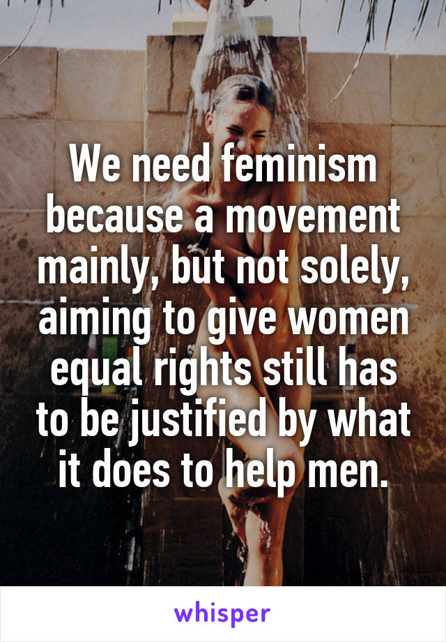 We need feminism because a movement mainly, but not solely, aiming to give women equal rights still has to be justified by what it does to help men.