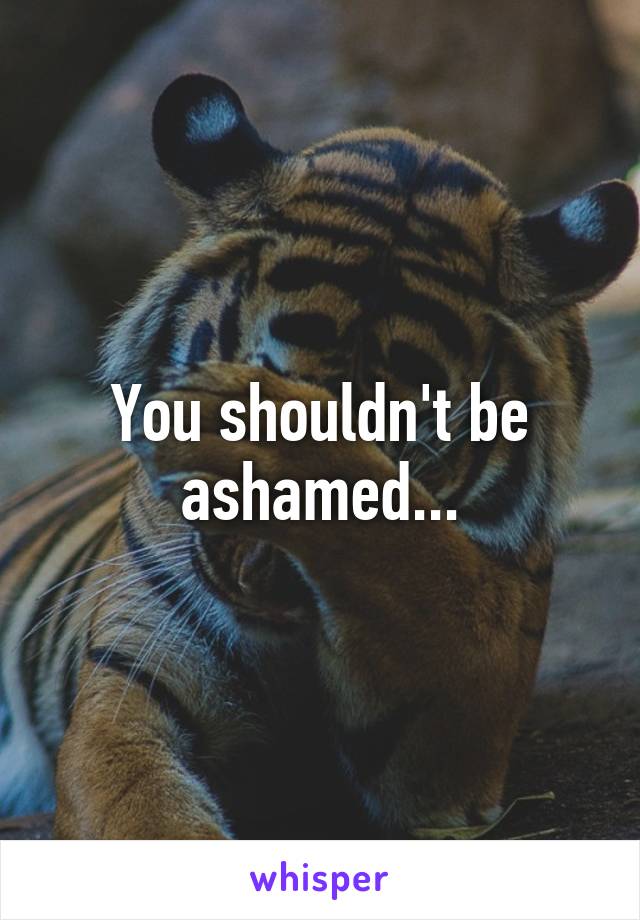 You shouldn't be ashamed...
