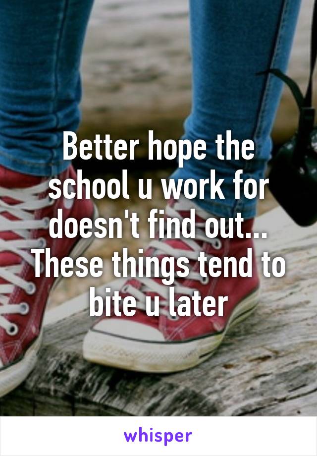 Better hope the school u work for doesn't find out... These things tend to bite u later