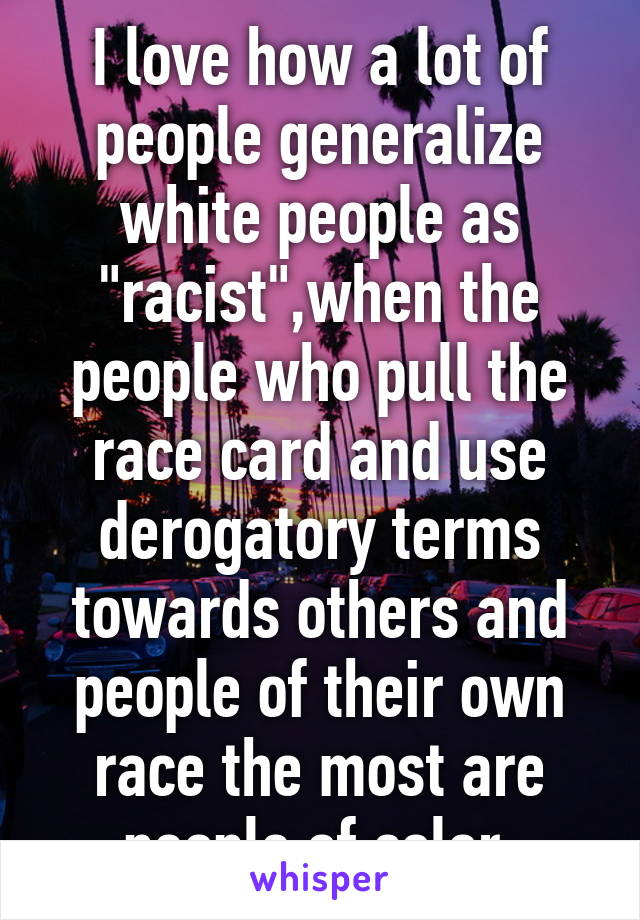 I love how a lot of people generalize white people as "racist",when the people who pull the race card and use derogatory terms towards others and people of their own race the most are people of color.