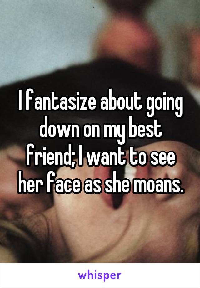 I fantasize about going down on my best friend; I want to see her face as she moans.