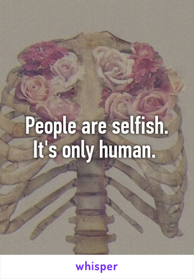 People are selfish. It's only human. 