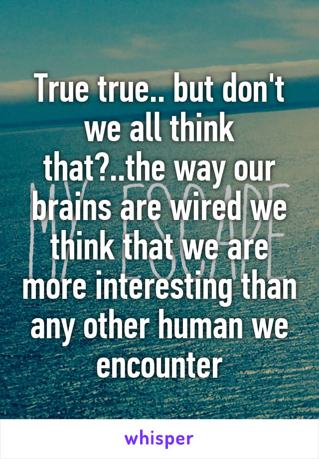 True true.. but don't we all think that?..the way our brains are wired we think that we are more interesting than any other human we encounter