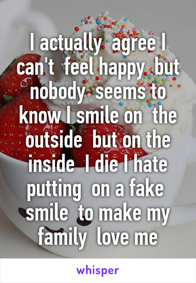 I actually  agree I can't  feel happy  but nobody  seems to know I smile on  the outside  but on the inside  I die I hate putting  on a fake  smile  to make my family  love me