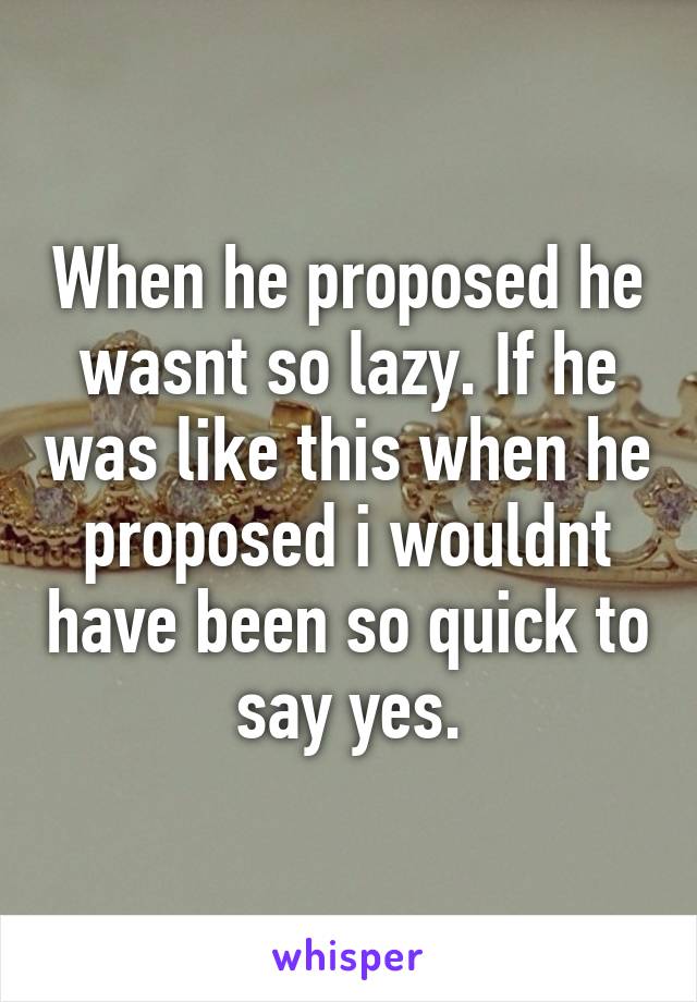 When he proposed he wasnt so lazy. If he was like this when he proposed i wouldnt have been so quick to say yes.