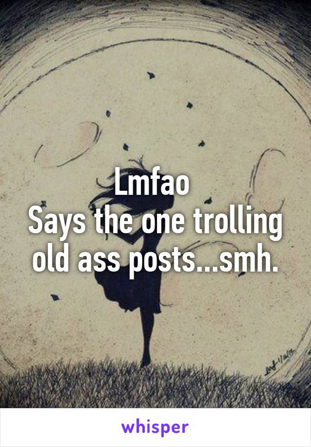 Lmfao 
Says the one trolling old ass posts...smh.