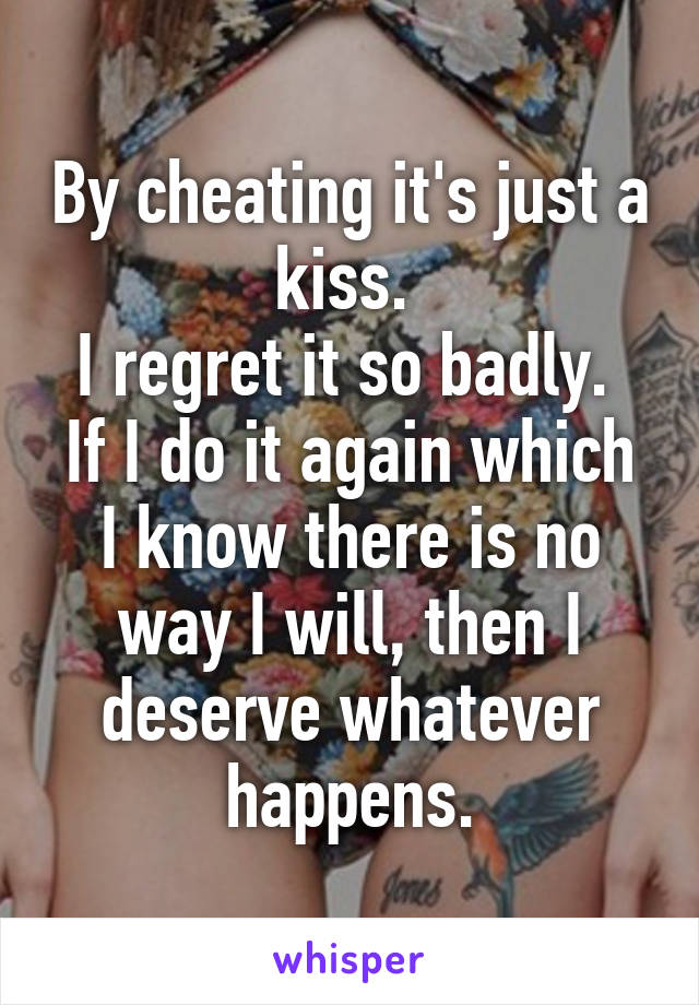 By cheating it's just a kiss. 
I regret it so badly. 
If I do it again which I know there is no way I will, then I deserve whatever happens.