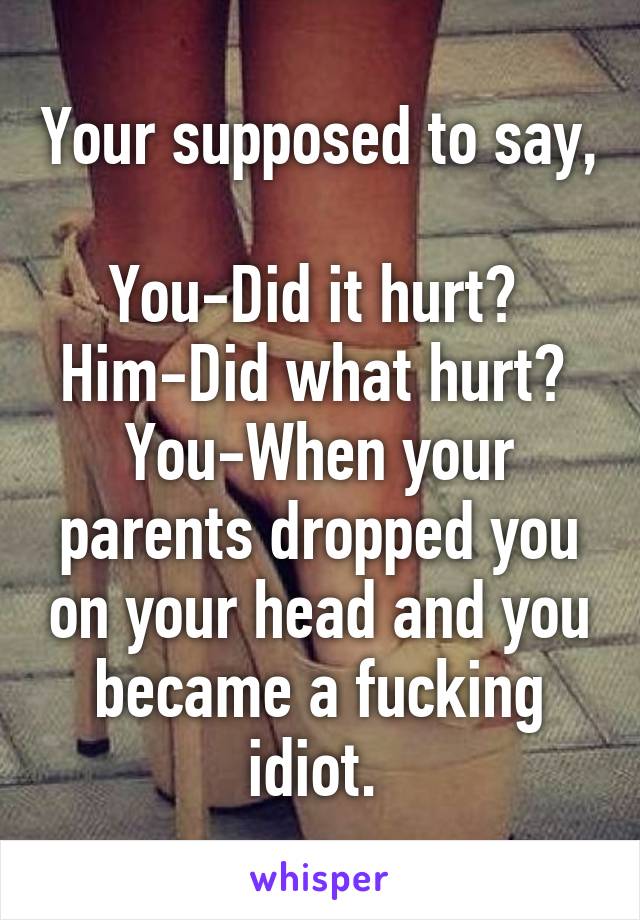 Your supposed to say, 
You-Did it hurt? 
Him-Did what hurt? 
You-When your parents dropped you on your head and you became a fucking idiot. 