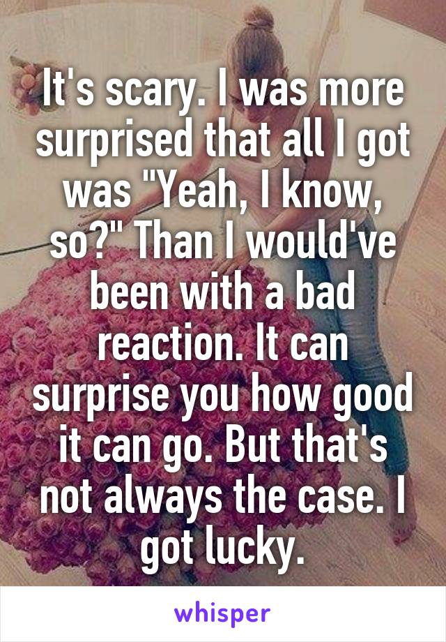 It's scary. I was more surprised that all I got was "Yeah, I know, so?" Than I would've been with a bad reaction. It can surprise you how good it can go. But that's not always the case. I got lucky.