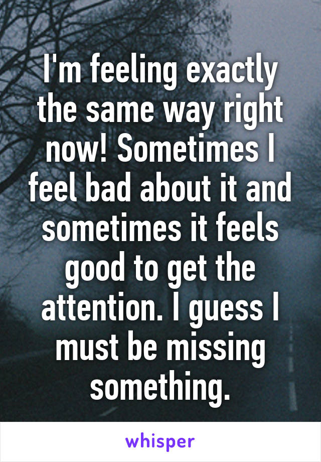 I'm feeling exactly the same way right now! Sometimes I feel bad about it and sometimes it feels good to get the attention. I guess I must be missing something.