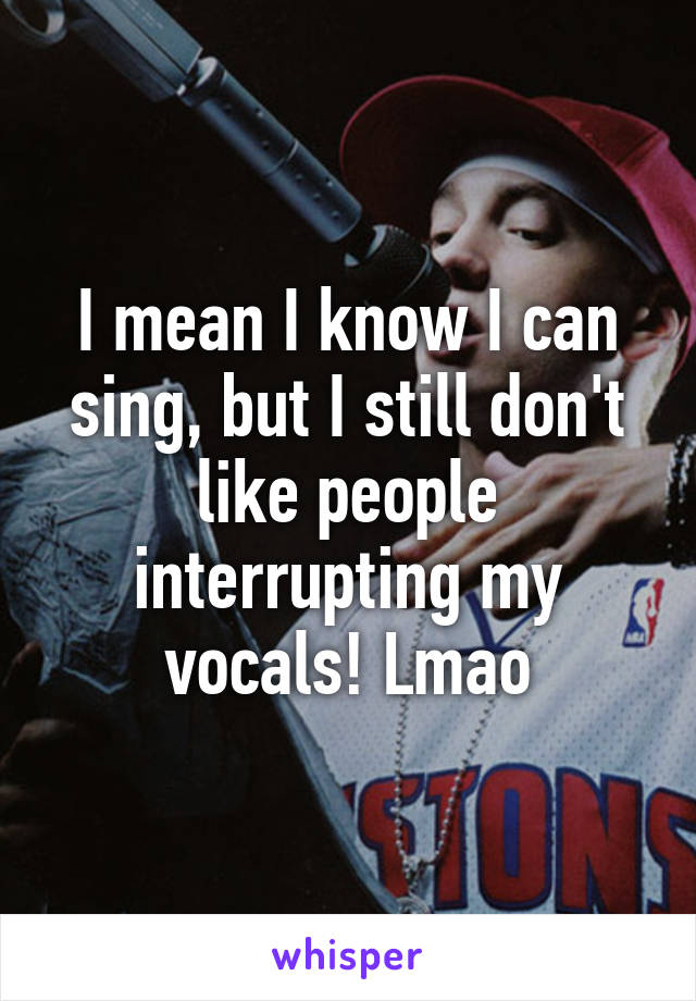 I mean I know I can sing, but I still don't like people interrupting my vocals! Lmao