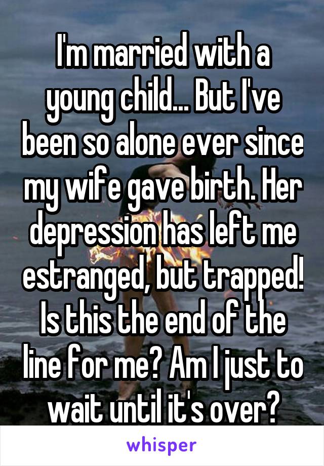 I'm married with a young child... But I've been so alone ever since my wife gave birth. Her depression has left me estranged, but trapped! Is this the end of the line for me? Am I just to wait until it's over?