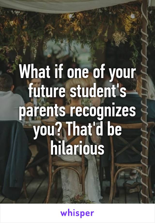 What if one of your future student's parents recognizes you? That'd be hilarious