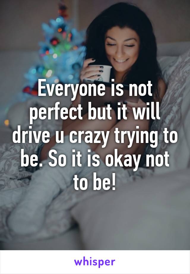 Everyone is not perfect but it will drive u crazy trying to be. So it is okay not to be!