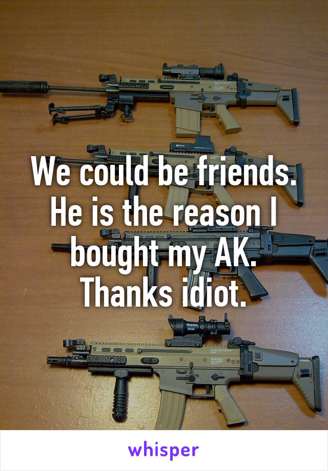 We could be friends. He is the reason I bought my AK. Thanks idiot.